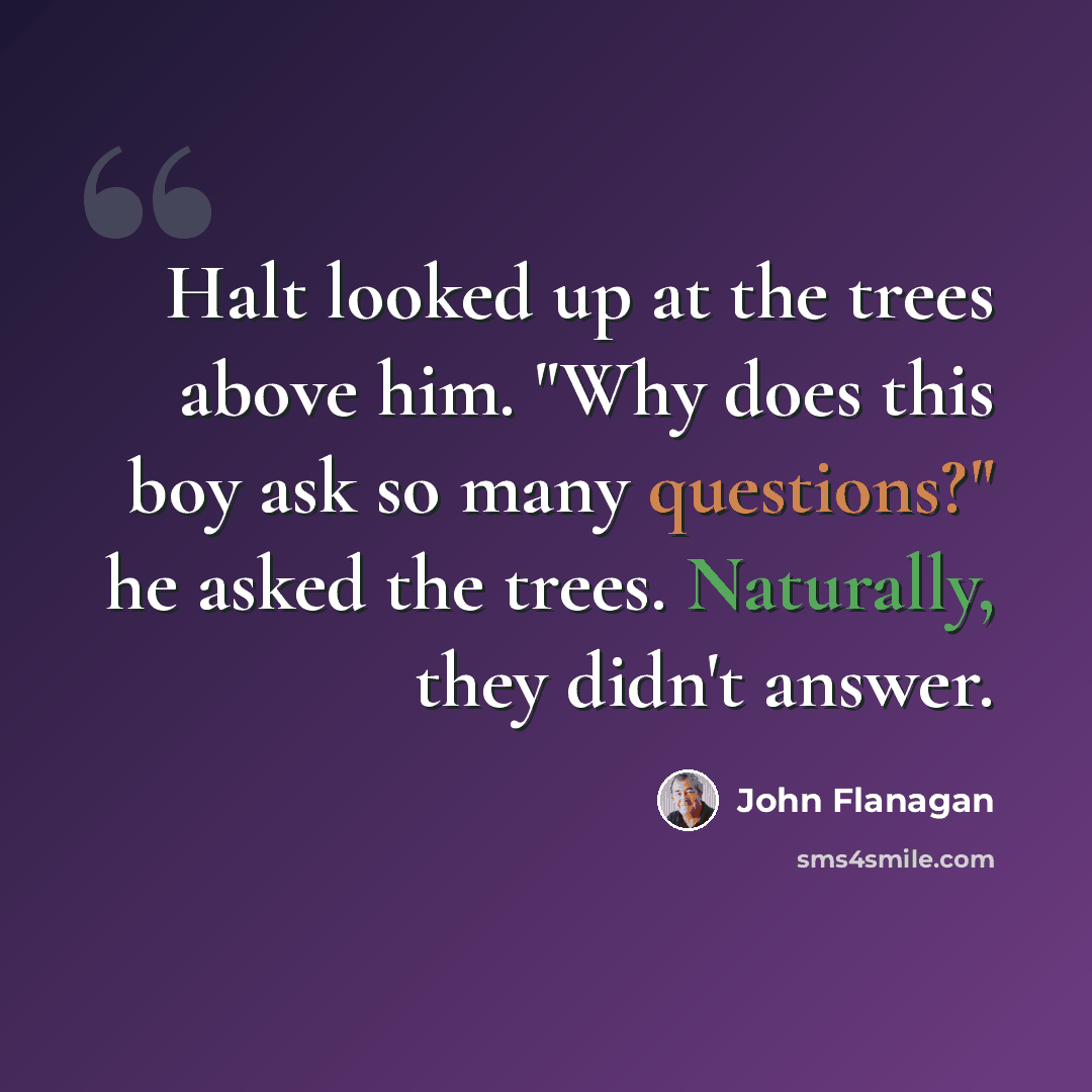 “Halt looked up at the trees above him. "Why does this boy ask so many questions?" he asked the trees. Naturally, they didn't answer.” quote by John Flanagan