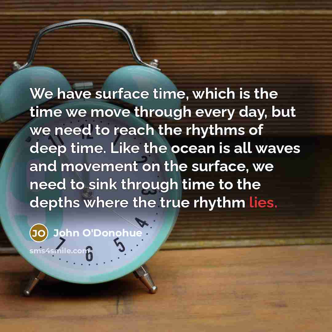 “We have surface time, which is the time we move through every day, but we need to reach the rhythms of deep time. Like the ocean is all waves and movement on the surface, we need to sink through time to the depths where the true rhythm lies.” quote by John O'Donohue