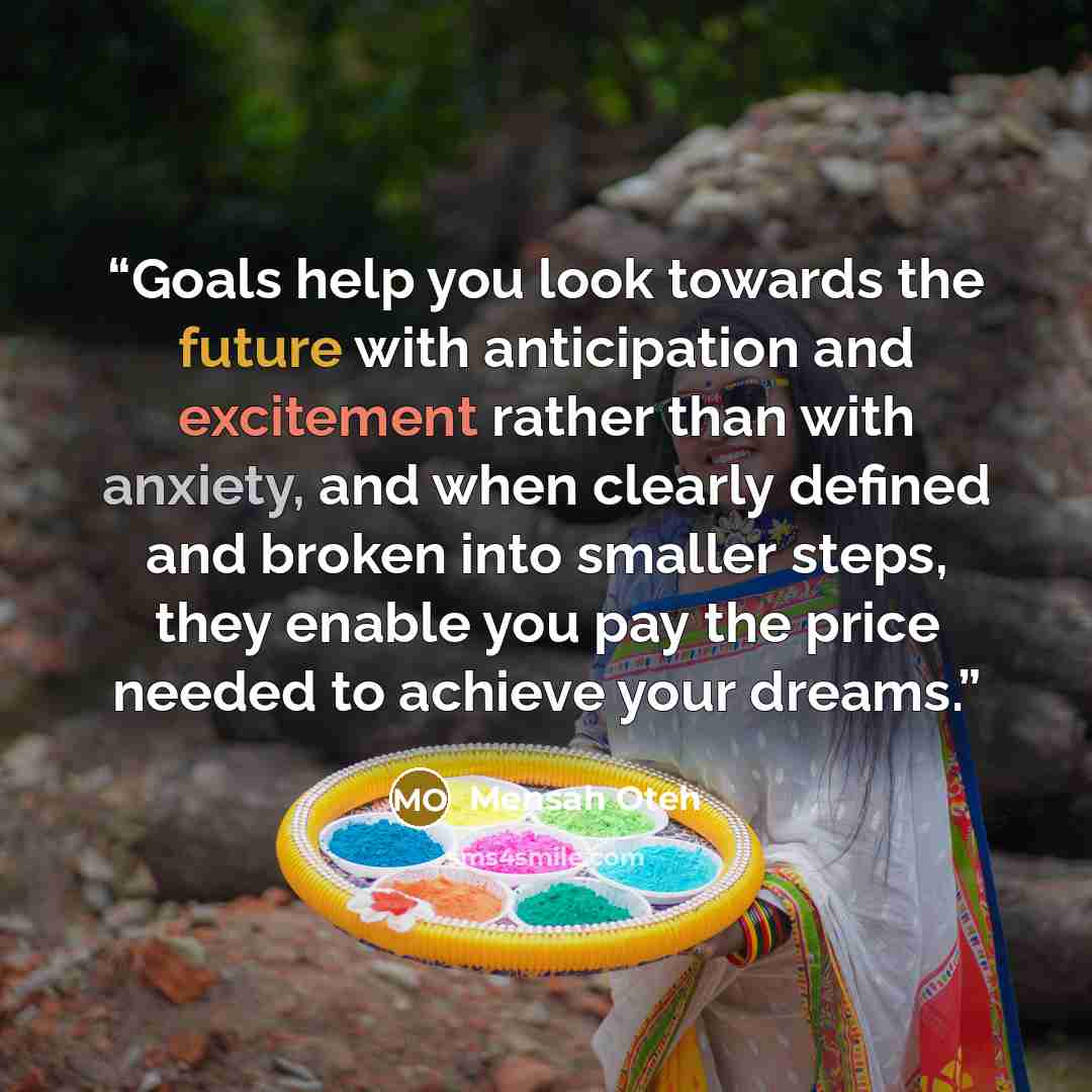 “Goals help you look towards the future with anticipation and excitement rather than with anxiety, and when clearly defined and broken into smaller steps, they enable you pay the price needed to achieve your dreams.” quote by Mensah Oteh