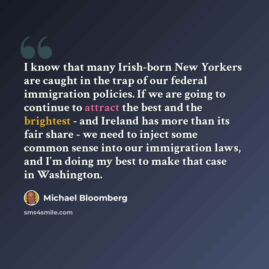 “I know that many Irish-born New Yorkers are caught in the trap of our federal immigration policies. If we are going to continue to attract the best and the brightest - and Ireland has more than its fair share - we need to inject some common sense into our immigration laws, and I'm doing my best to…” quote by Michael Bloomberg