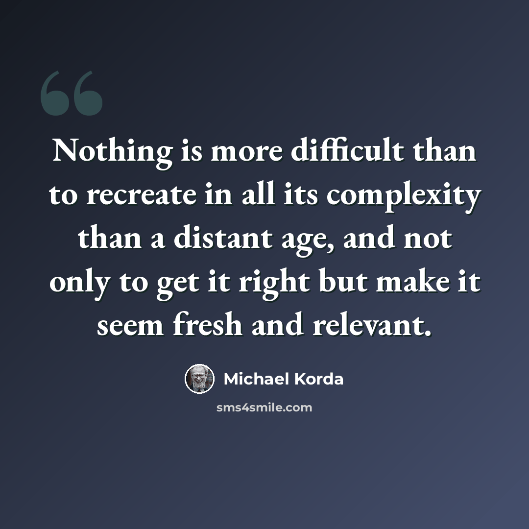 “Nothing is more difficult than to recreate in all its complexity than a distant age, and not only to get it right but make it seem fresh and relevant.” quote by Michael Korda
