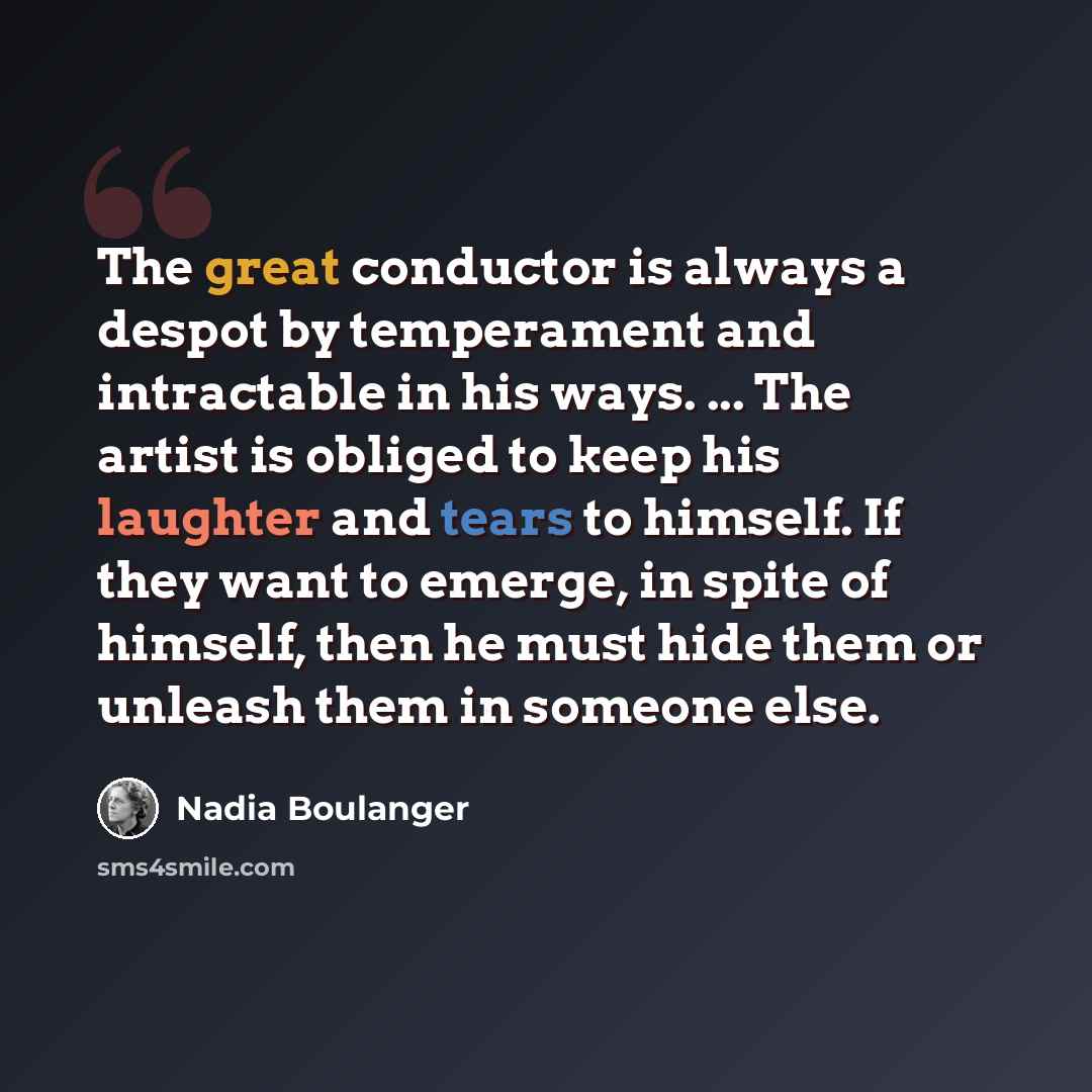 “The great conductor is always a despot by temperament and intractable in his ways. ... The artist is obliged to keep his laughter and tears to himself. If they want to emerge, in spite of himself, then he must hide them or unleash them in someone else.” quote by Nadia Boulanger