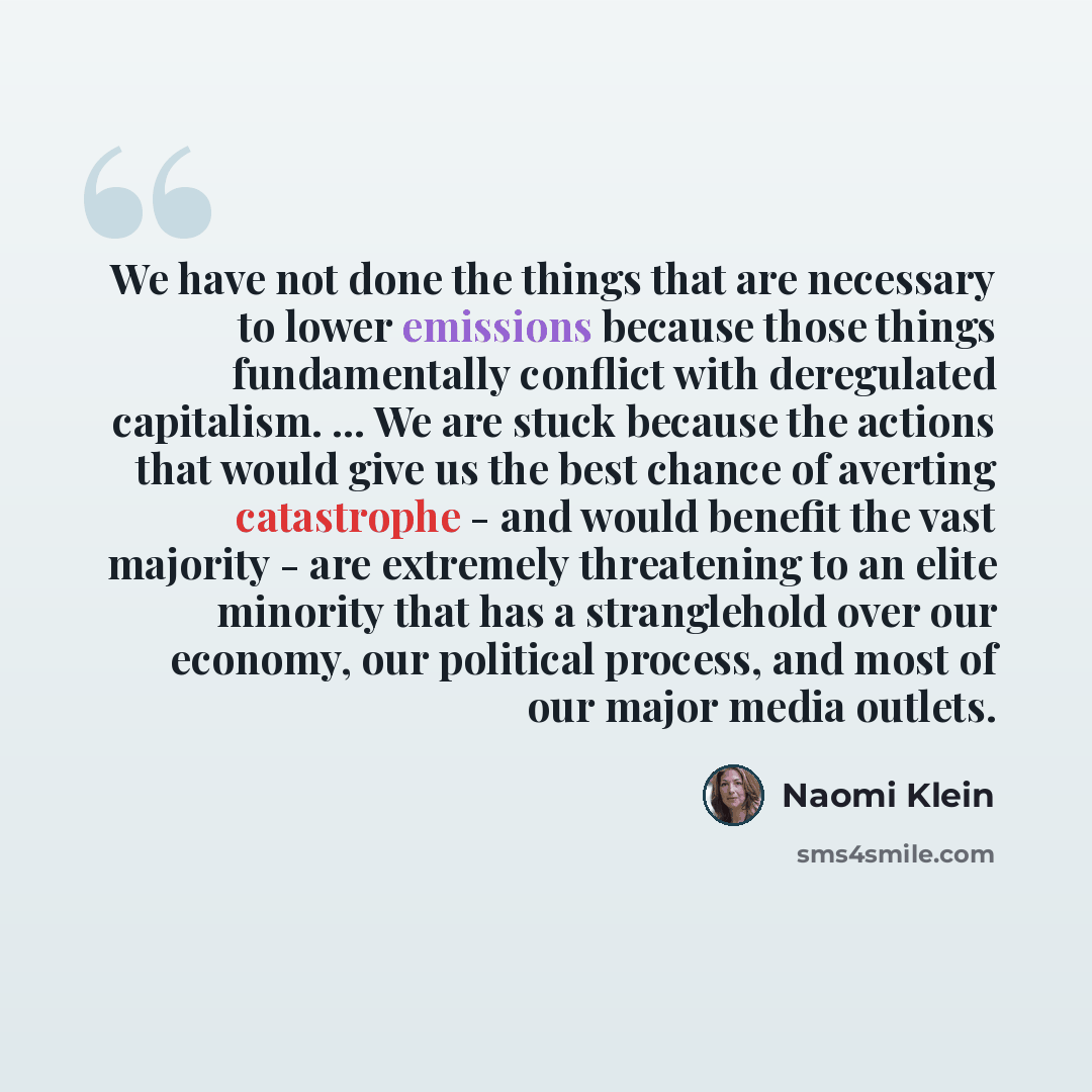 “We have not done the things that are necessary to lower emissions because those things fundamentally conflict with deregulated capitalism. ... We are stuck because the actions that would give us the best chance of averting catastrophe - and would benefit the vast majority - are extremely…” quote by Naomi Klein