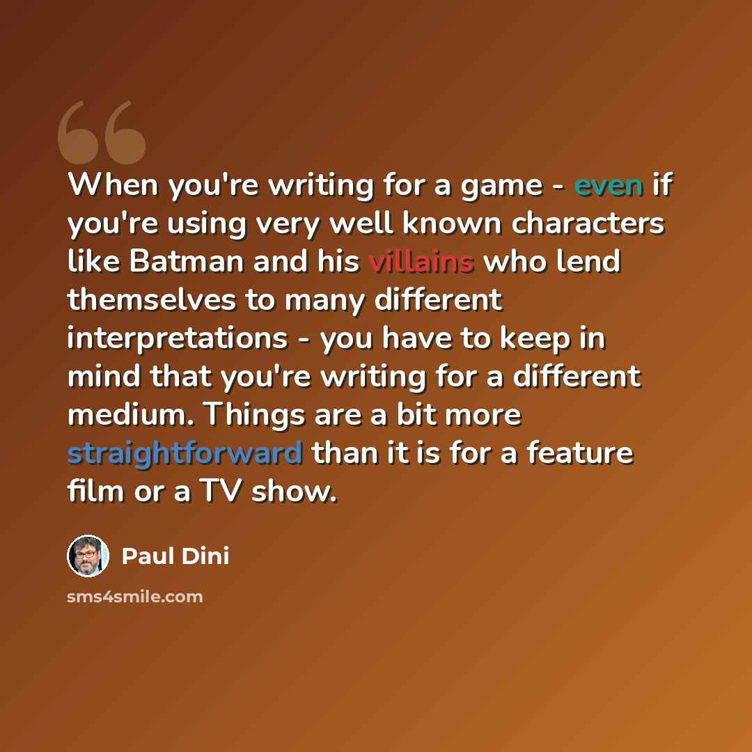 “When you're writing for a game - even if you're using very well known characters like Batman and his villains who lend themselves to many different interpretations - you have to keep in mind that you're writing for a different medium. Things are a bit more straightforward than it is for a feature…” quote by Paul Dini