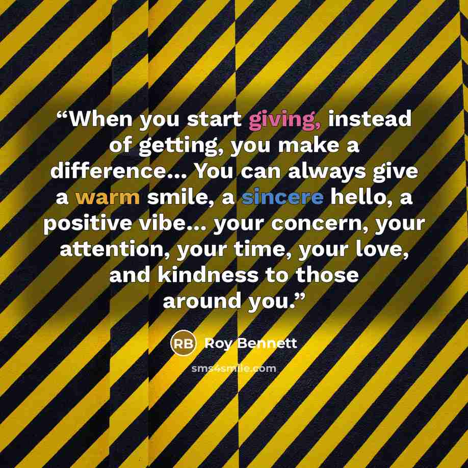 “When you start giving, instead of getting, you make a difference… You can always give a warm smile, a sincere hello, a positive vibe… your concern, your attention, your time, your love, and kindness to those around you.” quote by Roy Bennett
