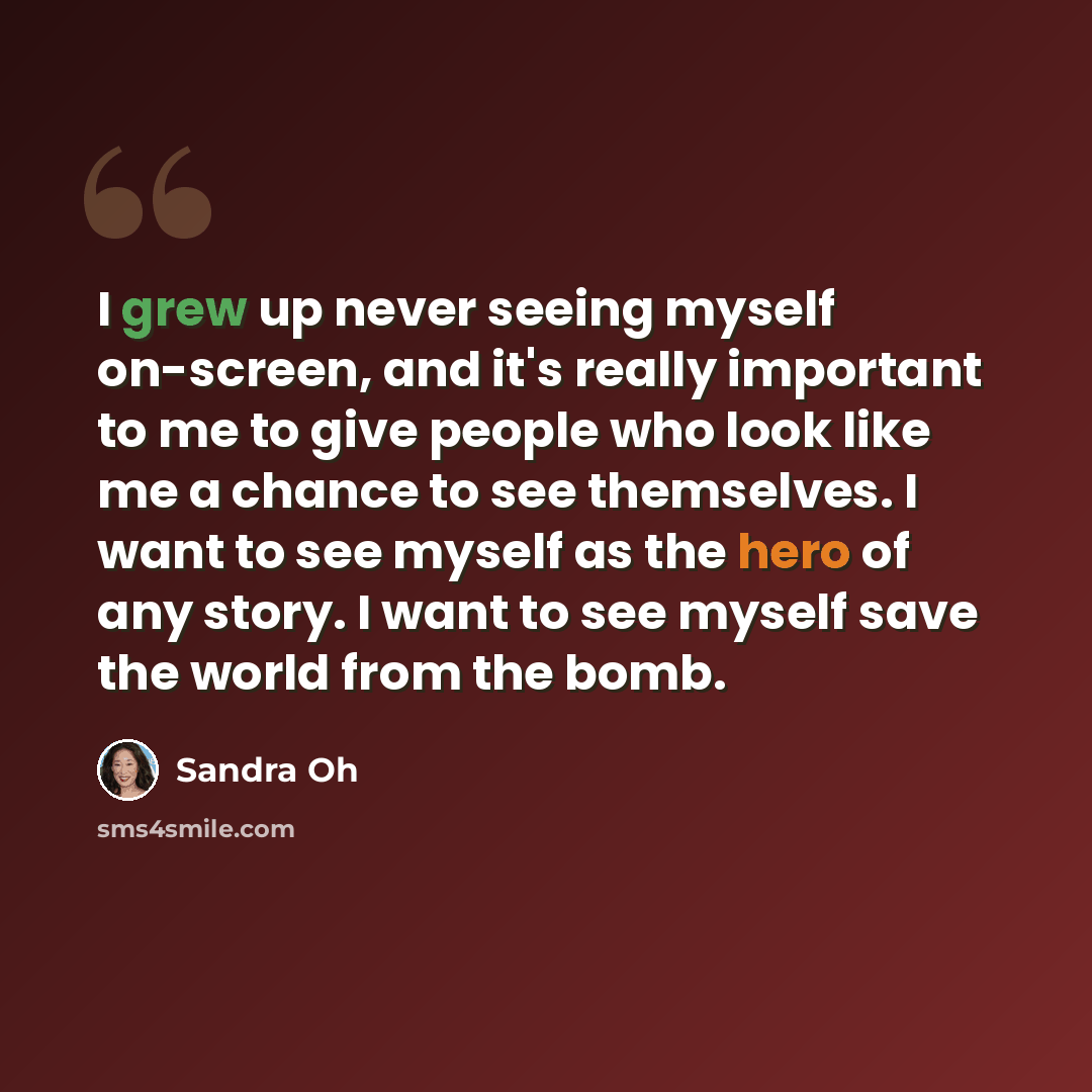 “I grew up never seeing myself on-screen, and it's really important to me to give people who look like me a chance to see themselves. I want to see myself as the hero of any story. I want to see myself save the world from the bomb.” quote by Sandra Oh