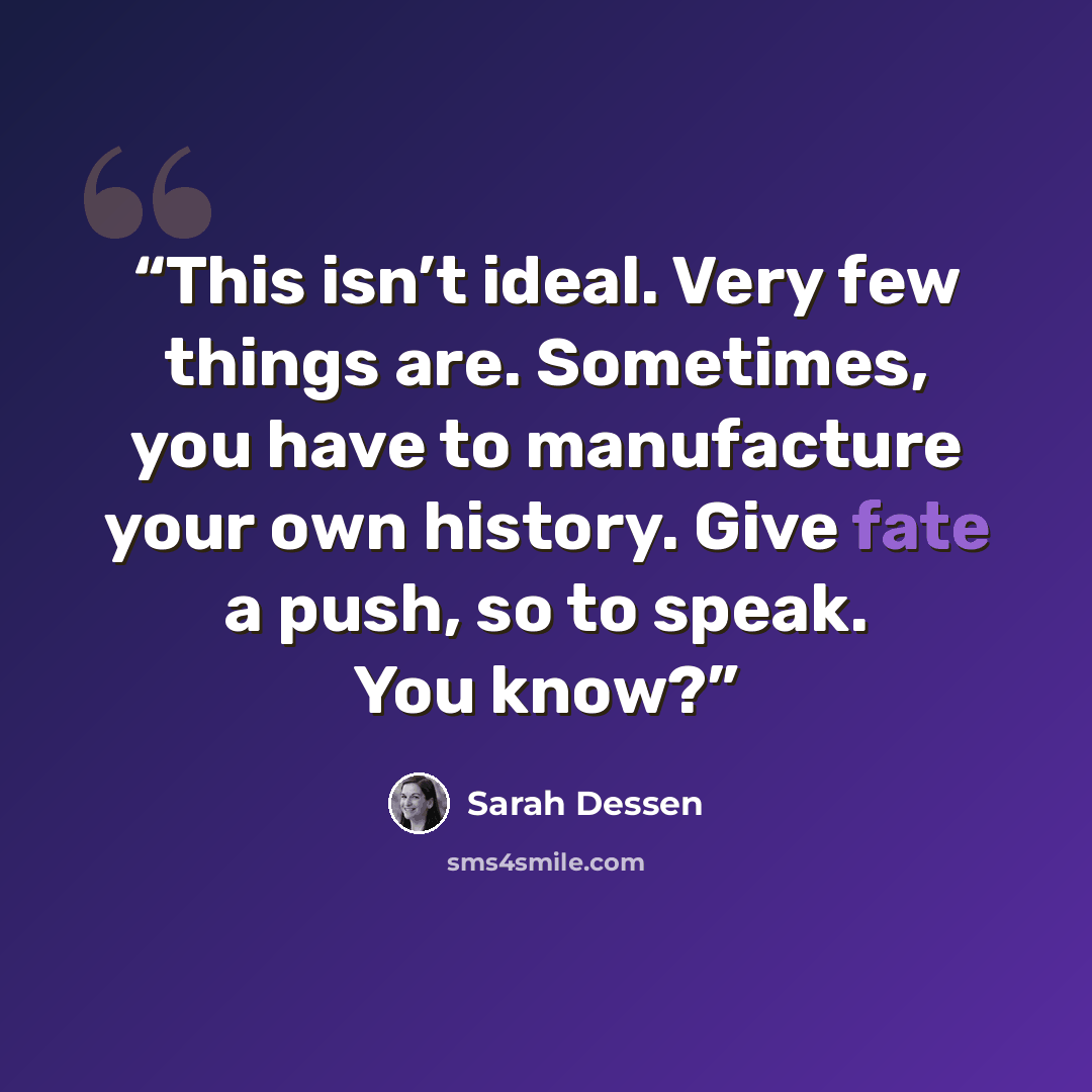 “This isn’t ideal. Very few things are. Sometimes, you have to manufacture your own history. Give fate a push, so to speak. You know?” quote by Sarah Dessen