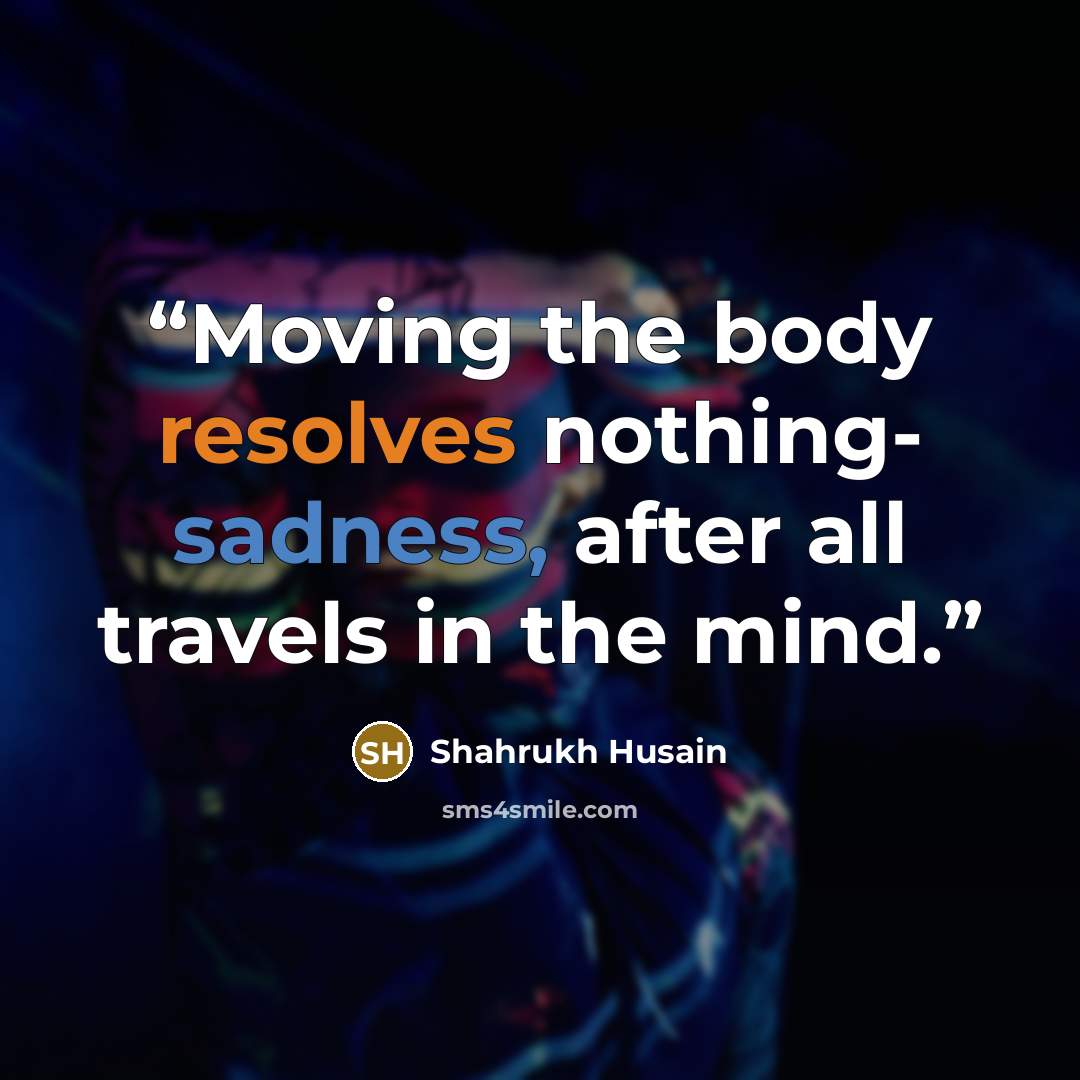 “Moving the body resolves nothing- sadness, after all travels in the mind.” quote by Shahrukh Husain