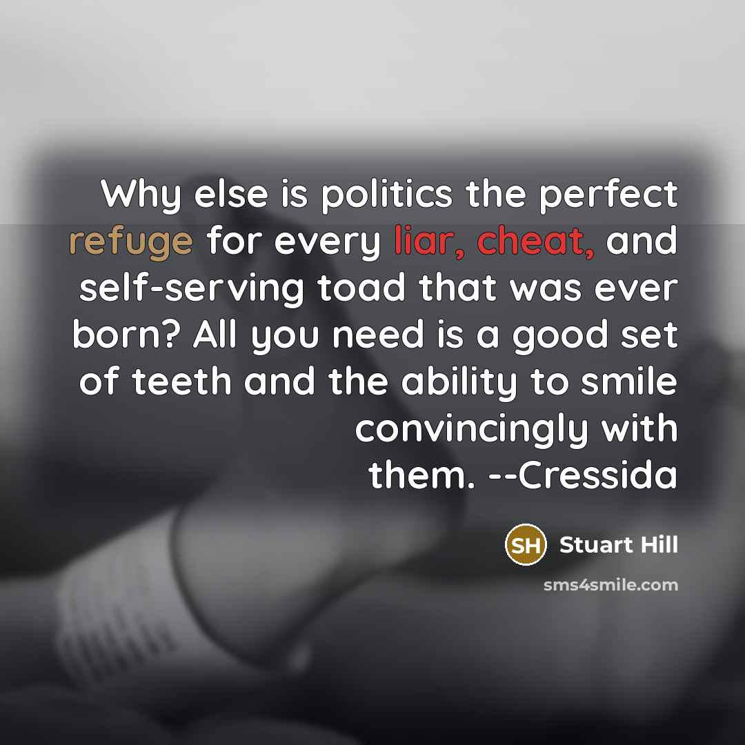 “Why else is politics the perfect refuge for every liar, cheat, and self-serving toad that was ever born? All you need is a good set of teeth and the ability to smile convincingly with them. --Cressida” quote by Stuart Hill
