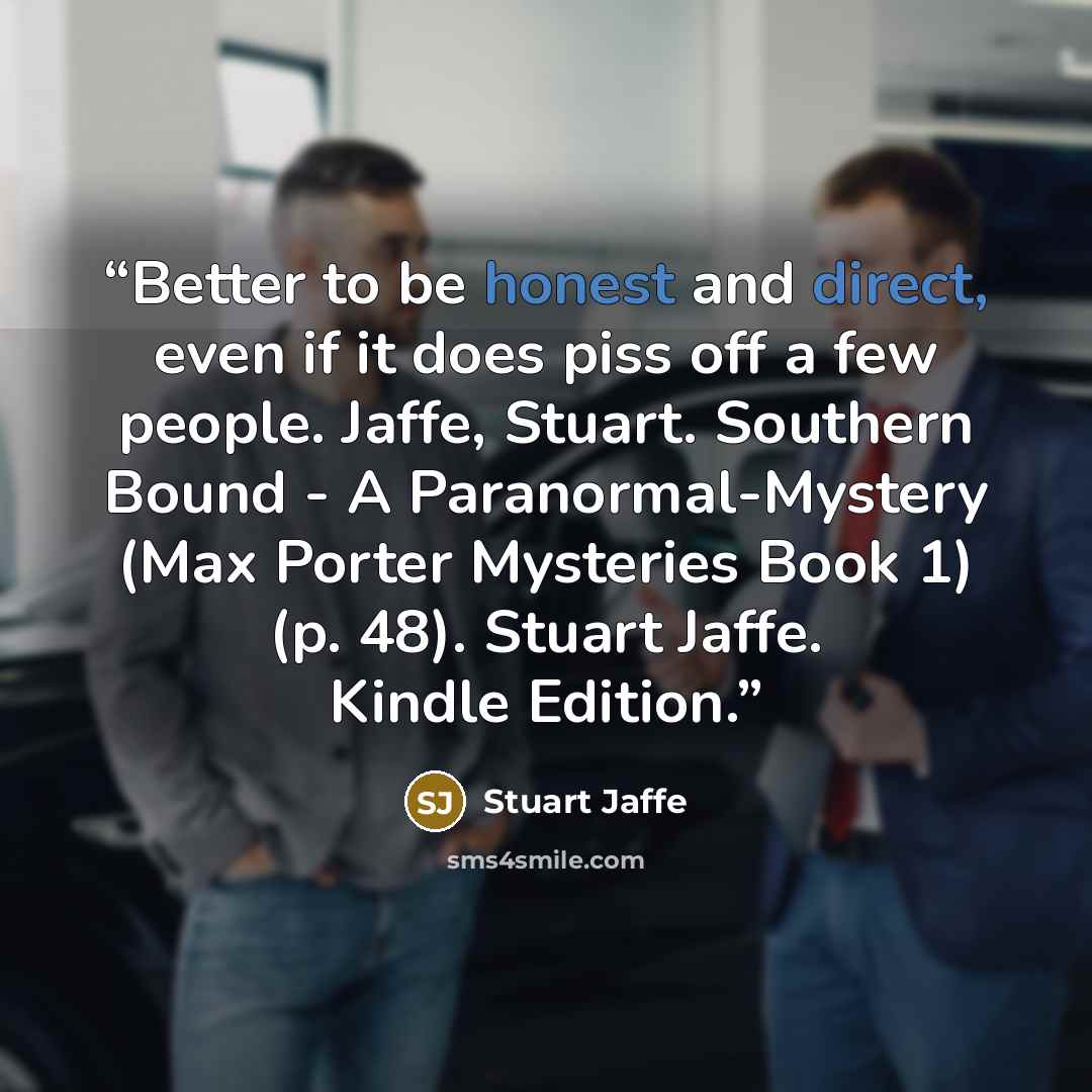 “Better to be honest and direct, even if it does piss off a few people. Jaffe, Stuart. Southern Bound - A Paranormal-Mystery (Max Porter Mysteries Book 1) (p. 48). Stuart Jaffe. Kindle Edition.” quote by Stuart Jaffe