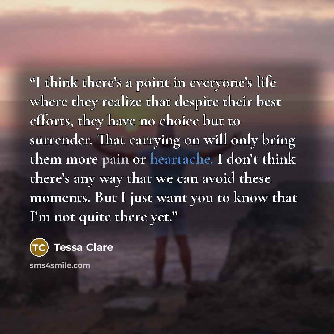 “I think there’s a point in everyone’s life where they realize that despite their best efforts, they have no choice but to surrender. That carrying on will only bring them more pain or heartache. I don’t think there’s any way that we can avoid these moments. But I just want you to know that I’m not…” quote by Tessa Clare