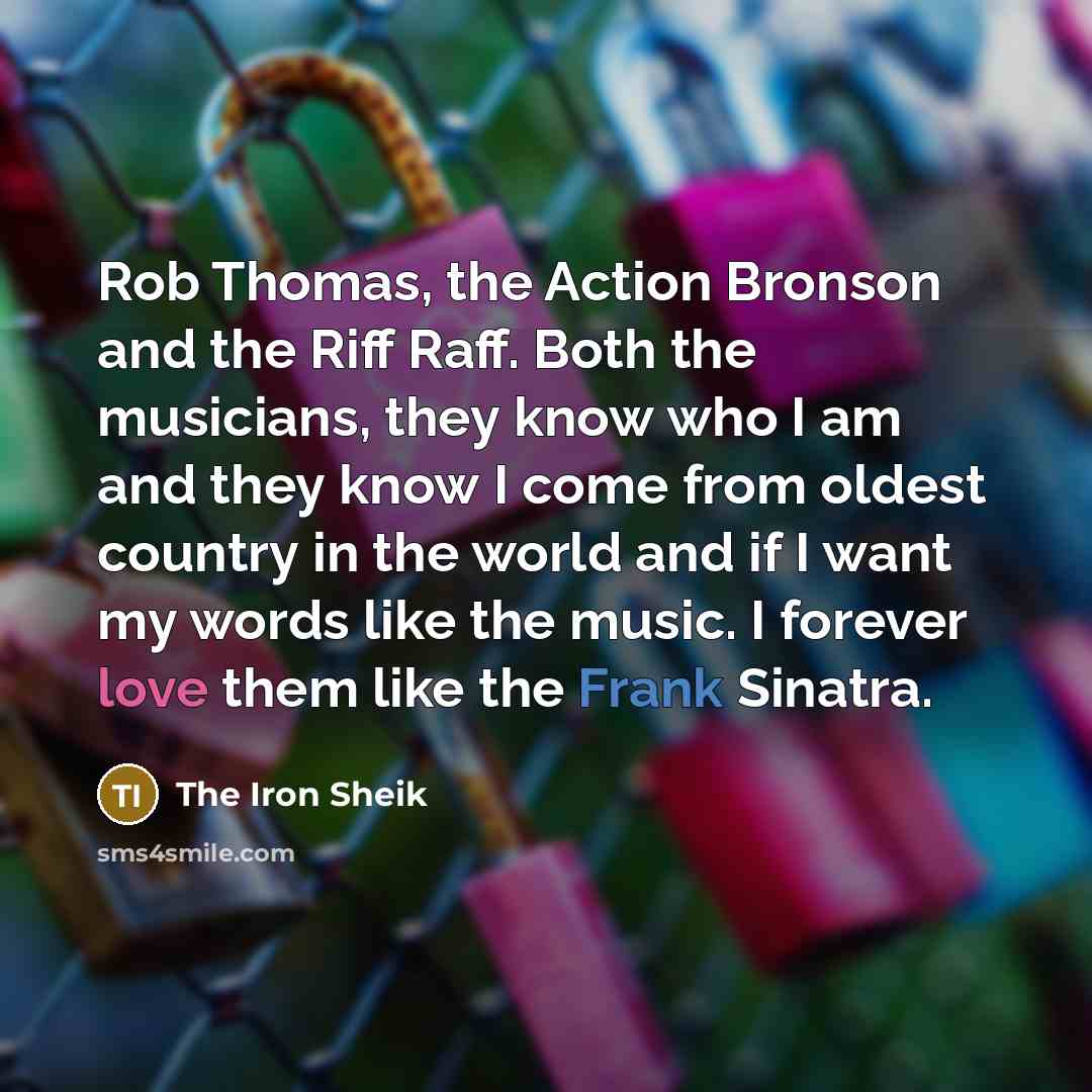 “Rob Thomas, the Action Bronson and the Riff Raff. Both the musicians, they know who I am and they know I come from oldest country in the world and if I want my words like the music. I forever love them like the Frank Sinatra.” quote by The Iron Sheik