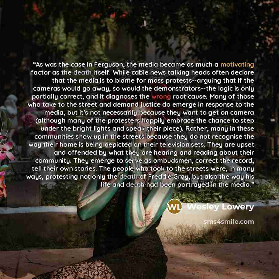 “As was the case in Ferguson, the media became as much a motivating factor as the death itself. While cable news talking heads often declare that the media is to blame for mass protests--arguing that if the cameras would go away, so would the demonstrators--the logic is only partially correct, and…” quote by Wesley Lowery