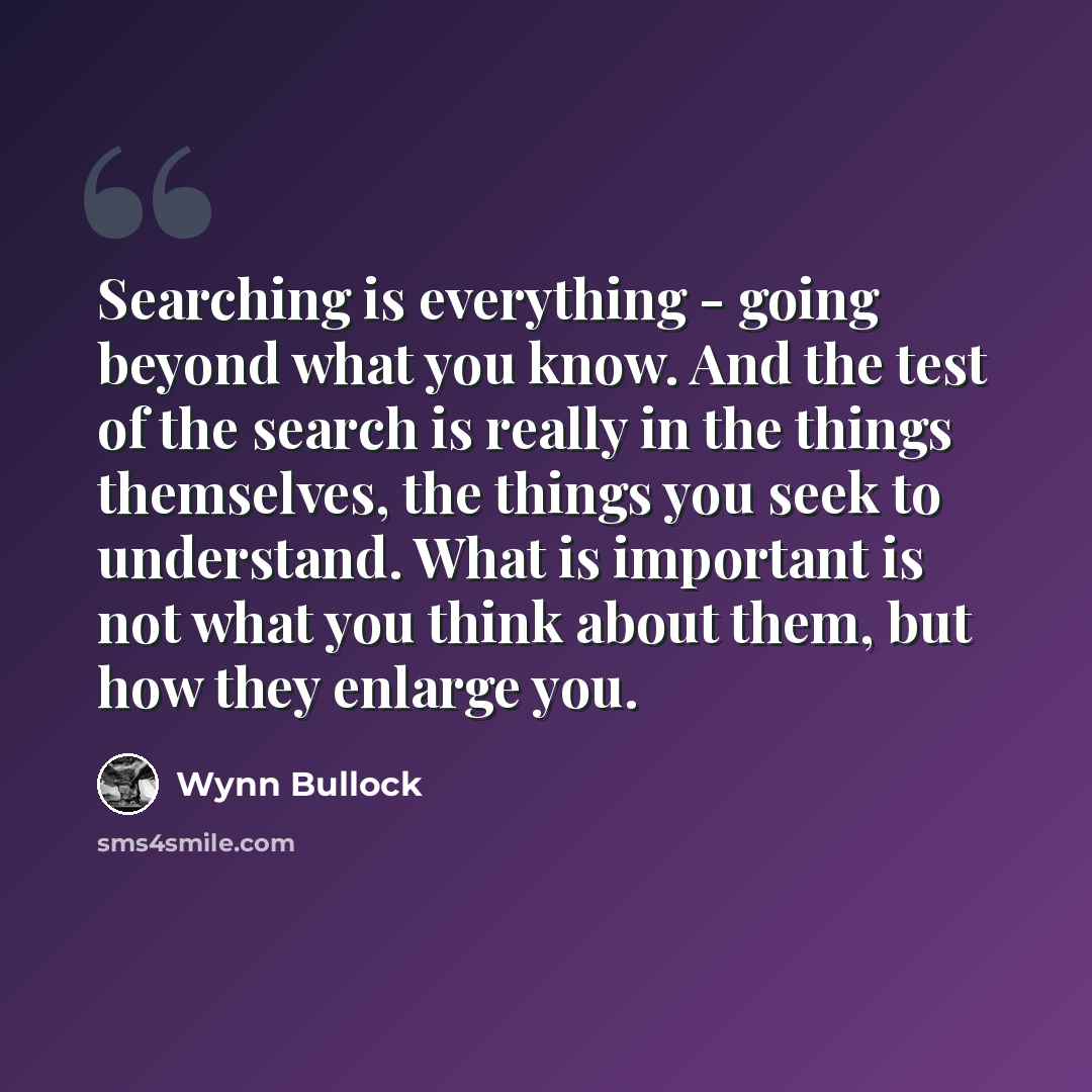 “Searching is everything - going beyond what you know. And the test of the search is really in the things themselves, the things you seek to understand. What is important is not what you think about them, but how they enlarge you.” quote by Wynn Bullock