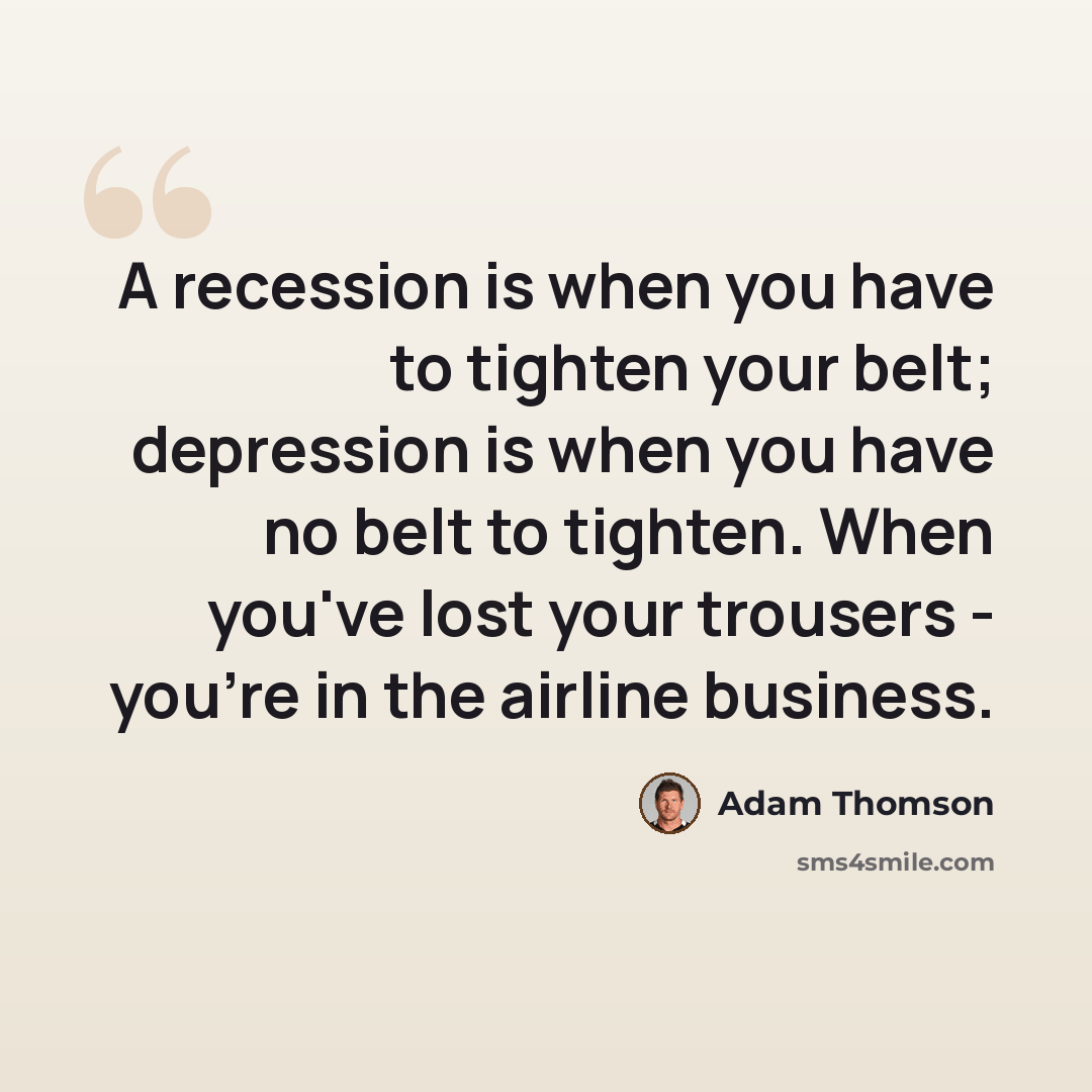 “A recession is when you have to tighten your belt; depression is when you have no belt to tighten. When you've lost your trousers - you're in the airline business.” quote by Adam Thomson