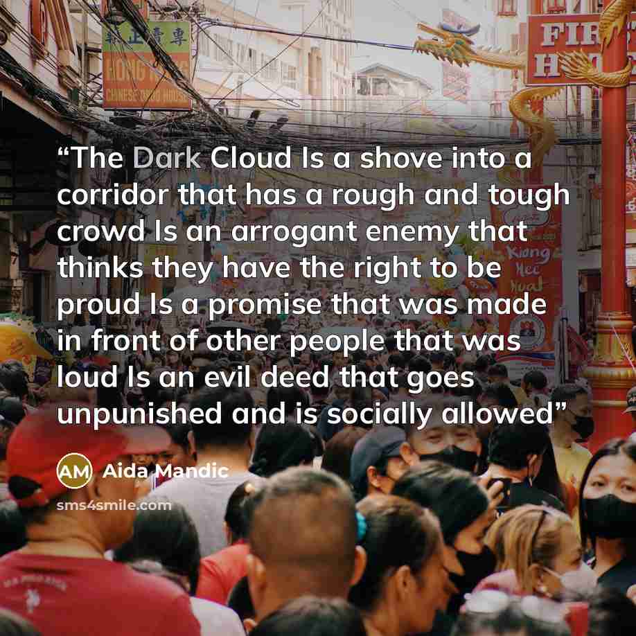 “The Dark Cloud Is a shove into a corridor that has a rough and tough crowd Is an arrogant enemy that thinks they have the right to be proud Is a promise that was made in front of other people that was loud Is an evil deed that goes unpunished and is socially allowed” quote by Aida Mandic