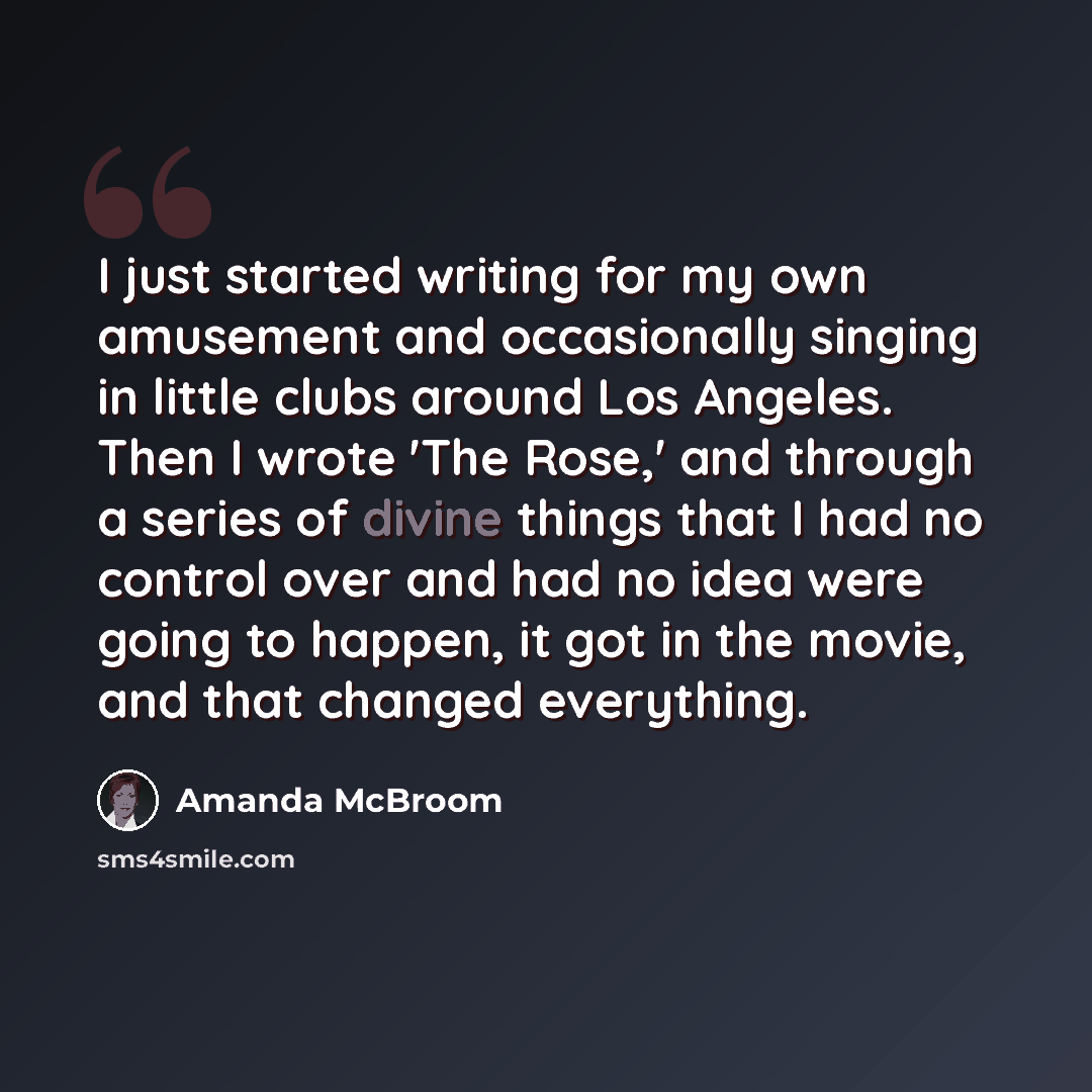 “I just started writing for my own amusement and occasionally singing in little clubs around Los Angeles. Then I wrote 'The Rose,' and through a series of divine things that I had no control over and had no idea were going to happen, it got in the movie, and that changed everything.” quote by Amanda McBroom