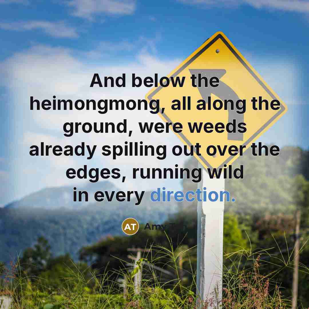 “And below the heimongmong, all along the ground, were weeds already spilling out over the edges, running wild in every direction.” quote by Amy Tan