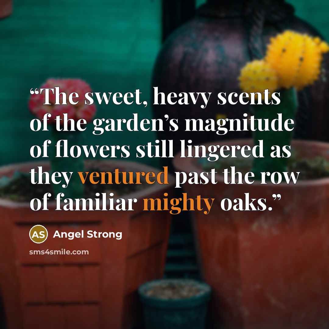 “The sweet, heavy scents of the garden’s magnitude of flowers still lingered as they ventured past the row of familiar mighty oaks.” quote by Angel Strong