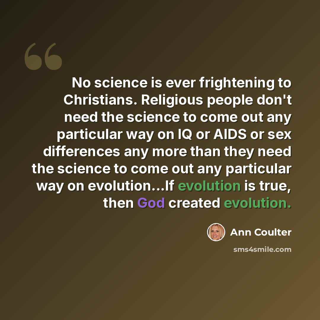 “No science is ever frightening to Christians. Religious people don't need the science to come out any particular way on IQ or AIDS or sex differences any more than they need the science to come out any particular way on evolution...If evolution is true, then God created evolution.” quote by Ann Coulter