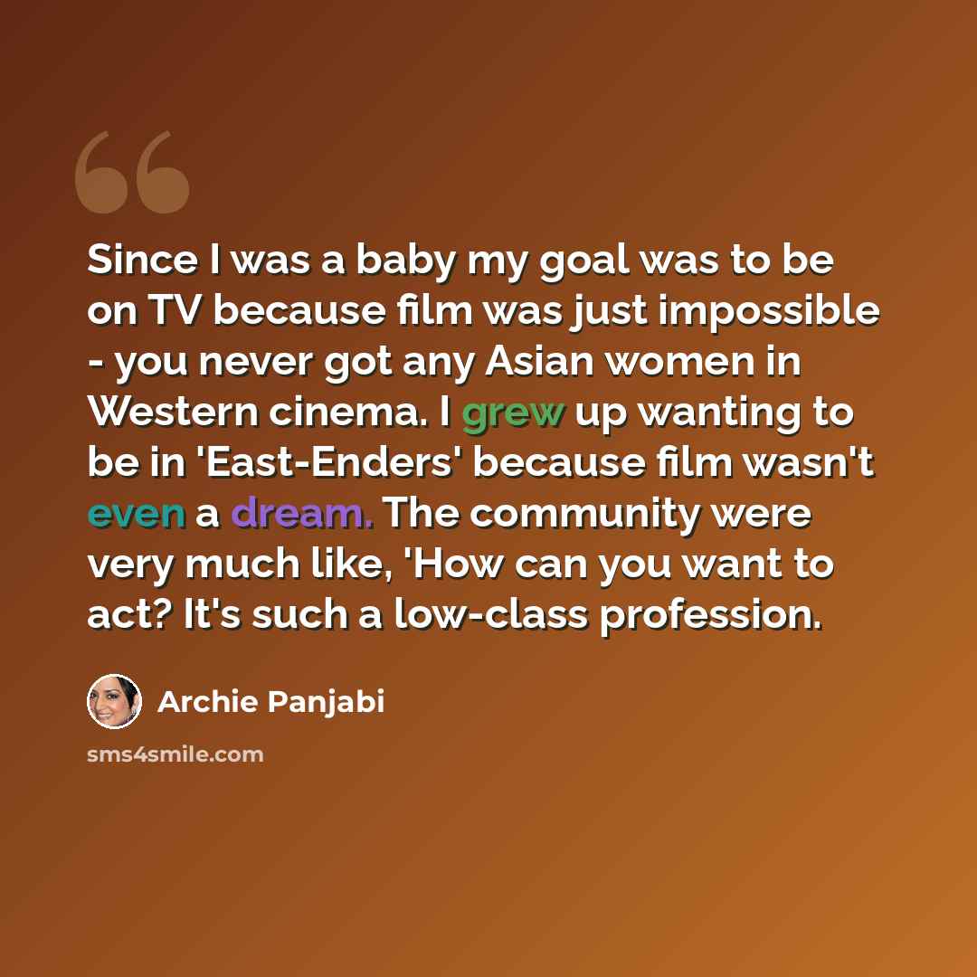 “Since I was a baby my goal was to be on TV because film was just impossible - you never got any Asian women in Western cinema. I grew up wanting to be in 'East-Enders' because film wasn't even a dream. The community were very much like, 'How can you want to act? It's such a low-class profession.” quote by Archie Panjabi