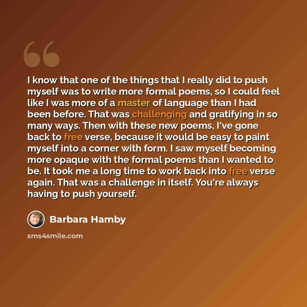 “I know that one of the things that I really did to push myself was to write more formal poems, so I could feel like I was more of a master of language than I had been before. That was challenging and gratifying in so many ways. Then with these new poems, I've gone back to free verse, because it…” quote by Barbara Hamby