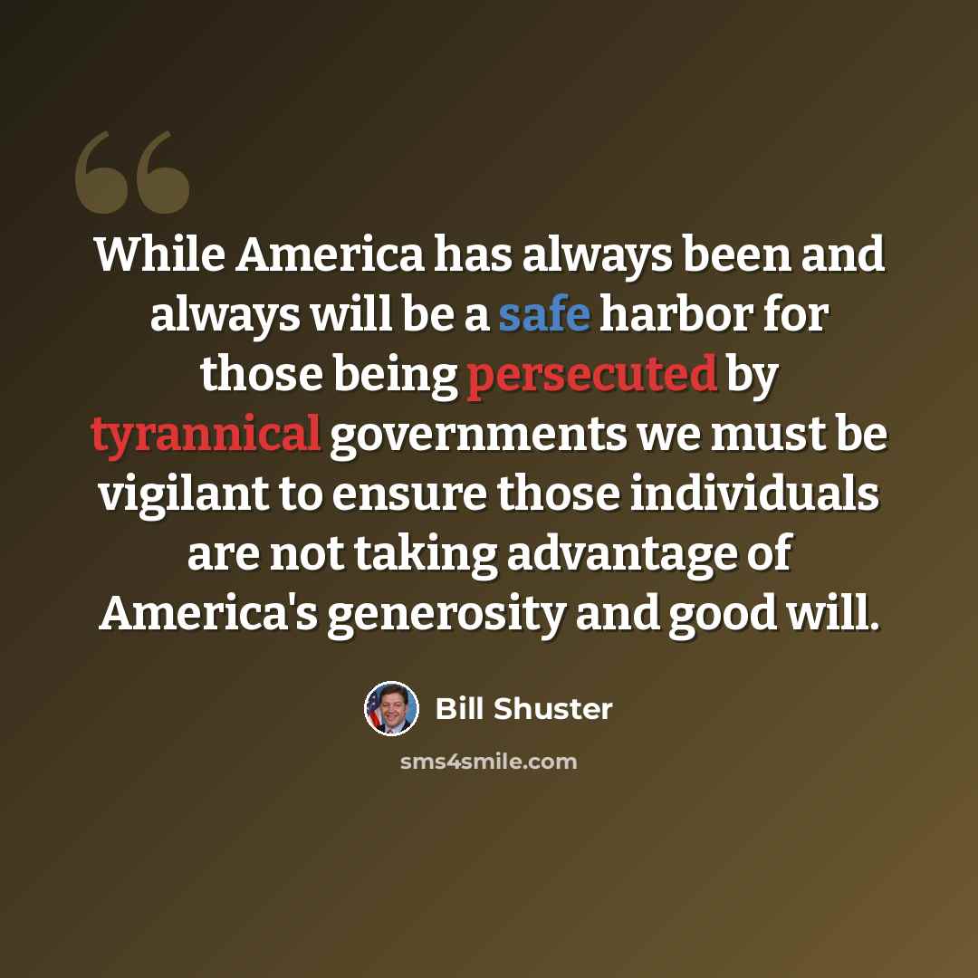 “While America has always been and always will be a safe harbor for those being persecuted by tyrannical governments we must be vigilant to ensure those individuals are not taking advantage of America's generosity and good will.” quote by Bill Shuster