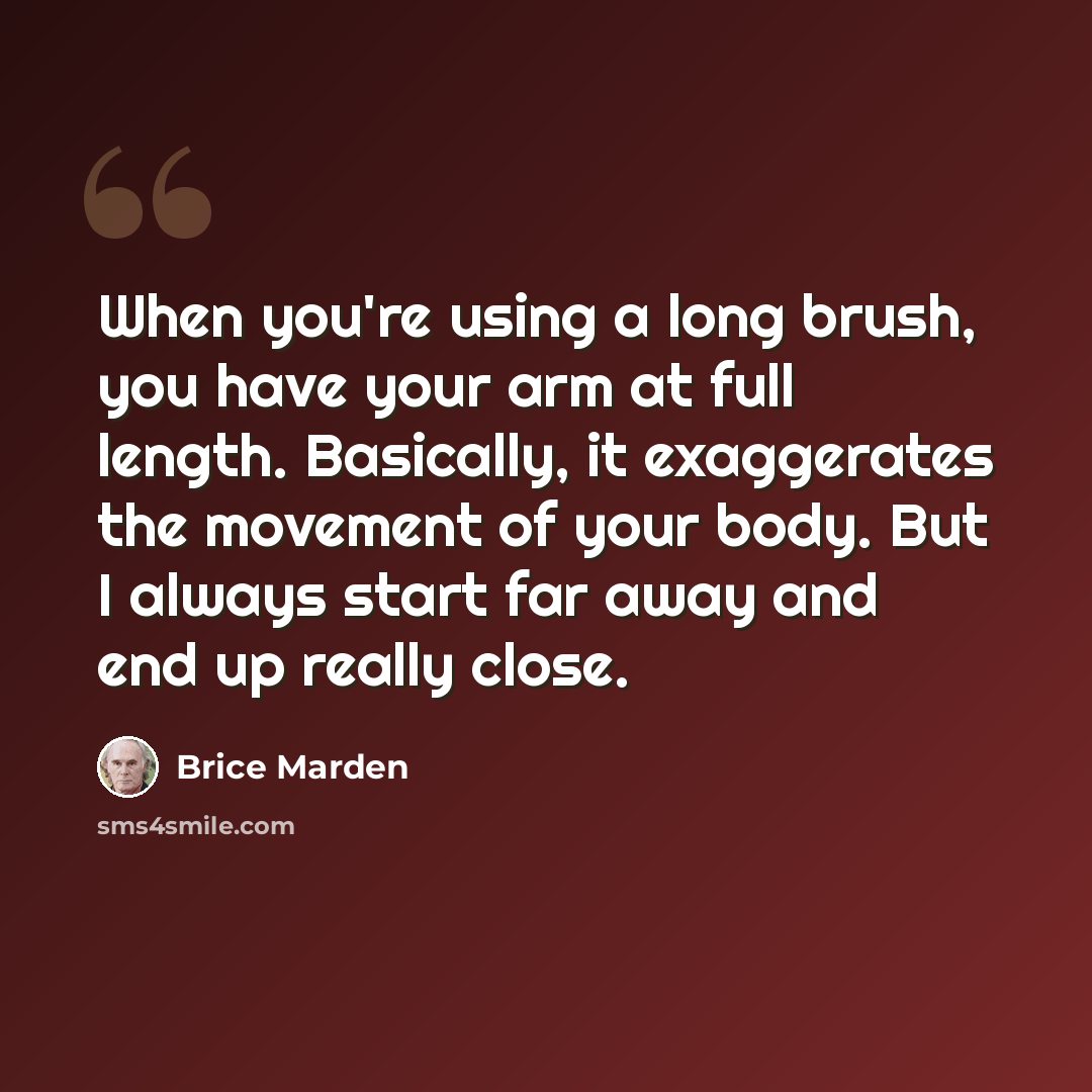 “When you're using a long brush, you have your arm at full length. Basically, it exaggerates the movement of your body. But I always start far away and end up really close.” quote by Brice Marden