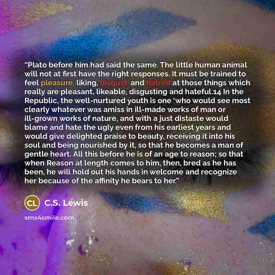 “Plato before him had said the same. The little human animal will not at first have the right responses. It must be trained to feel pleasure, liking, disgust, and hatred at those things which really are pleasant, likeable, disgusting and hateful.14 In the Republic, the well-nurtured youth is one…” quote by C.S. Lewis