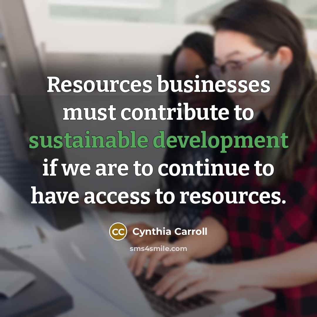 “Resources businesses must contribute to sustainable development if we are to continue to have access to resources.” quote by Cynthia Carroll