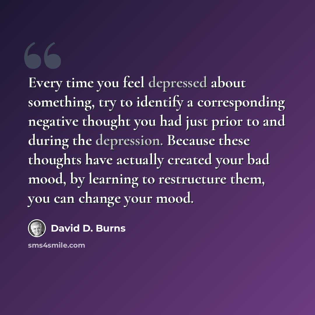 “Every time you feel depressed about something, try to identify a corresponding negative thought you had just prior to and during the depression. Because these thoughts have actually created your bad mood, by learning to restructure them, you can change your mood.” quote by David D. Burns