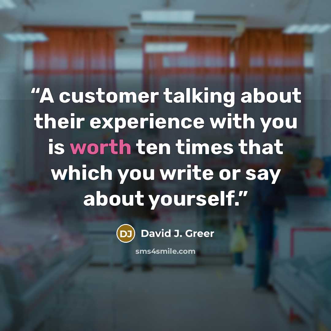 “A customer talking about their experience with you is worth ten times that which you write or say about yourself.” quote by David J. Greer