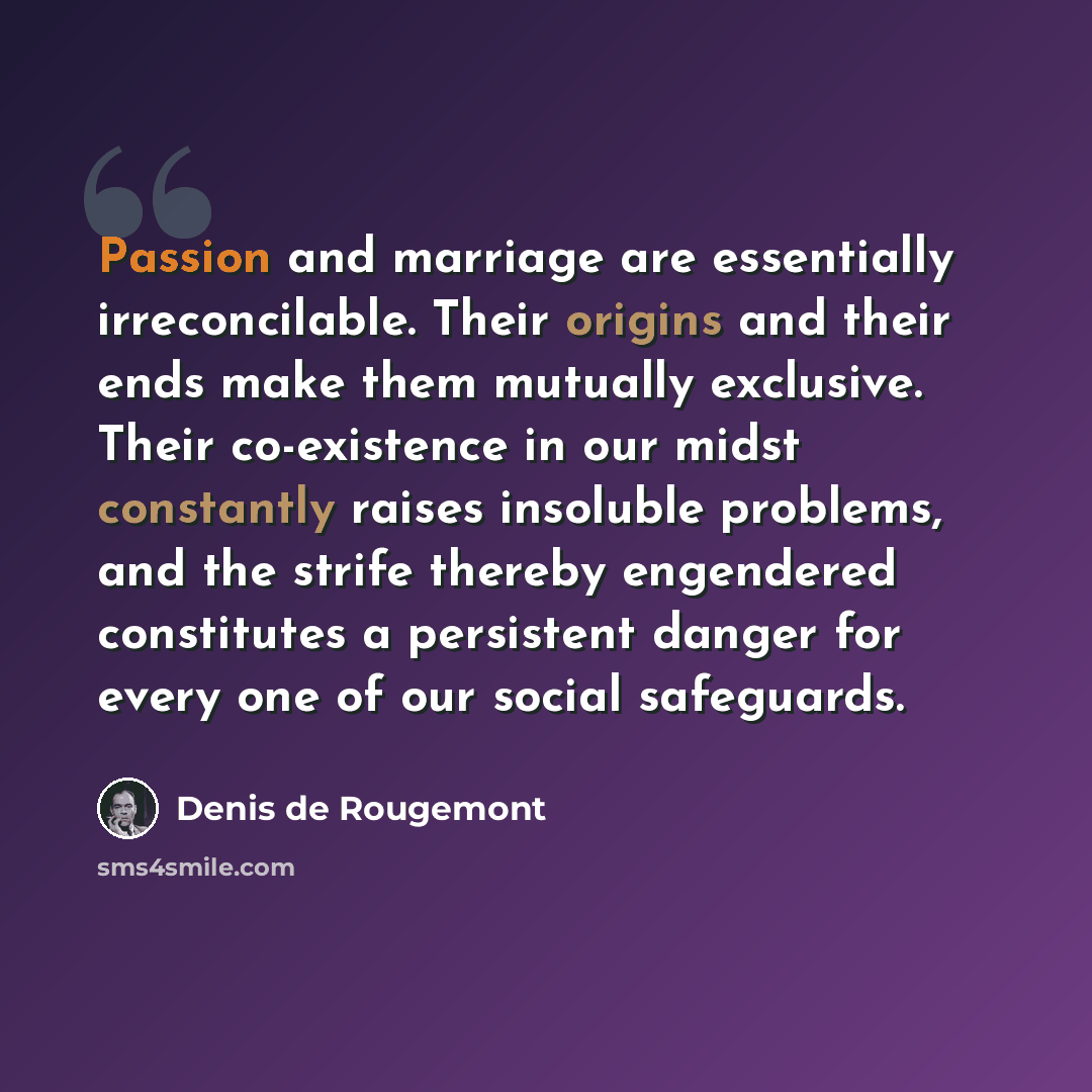 “Passion and marriage are essentially irreconcilable. Their origins and their ends make them mutually exclusive. Their co-existence in our midst constantly raises insoluble problems, and the strife thereby engendered constitutes a persistent danger for every one of our social safeguards.” quote by Denis de Rougemont