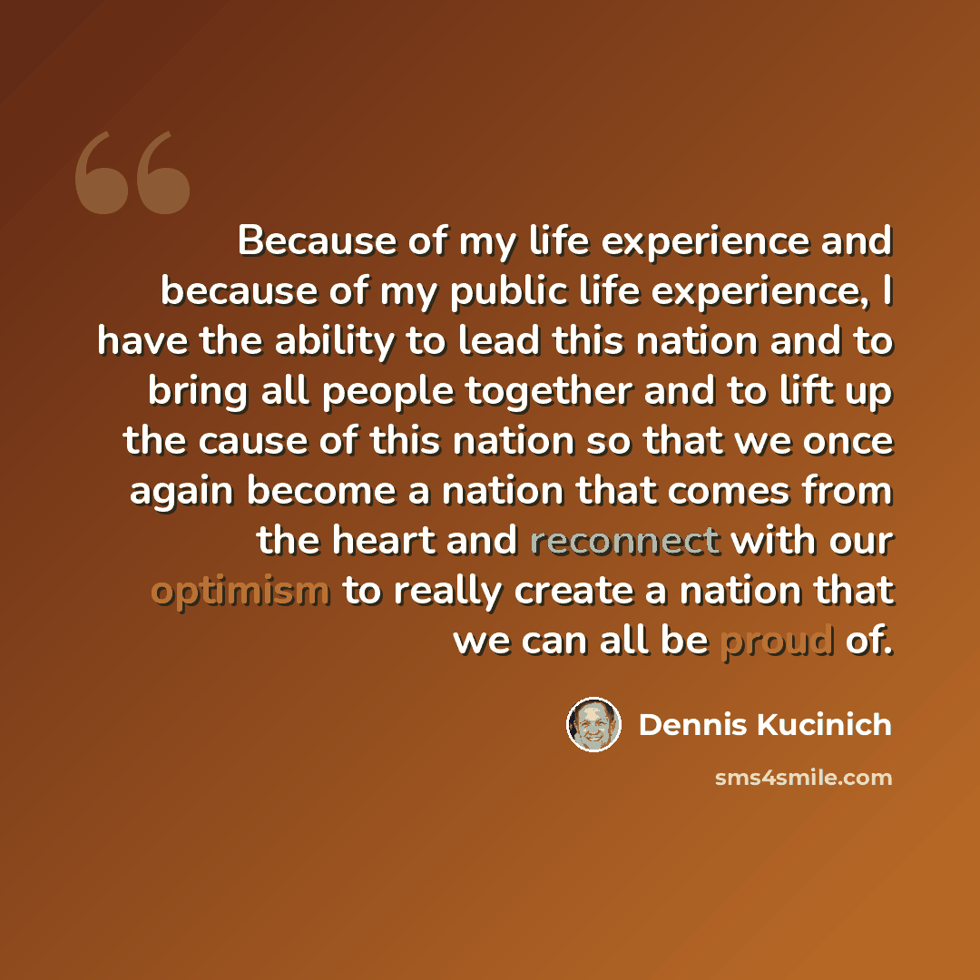 “Because of my life experience and because of my public life experience, I have the ability to lead this nation and to bring all people together and to lift up the cause of this nation so that we once again become a nation that comes from the heart and reconnect with our optimism to really create a…” quote by Dennis Kucinich