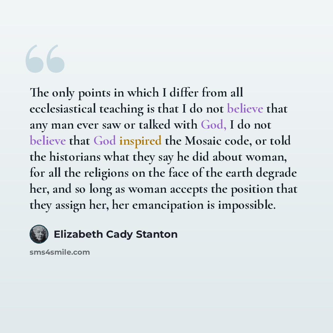 “The only points in which I differ from all ecclesiastical teaching is that I do not believe that any man ever saw or talked with God, I do not believe that God inspired the Mosaic code, or told the historians what they say he did about woman, for all the religions on the face of the earth degrade…” quote by Elizabeth Cady Stanton