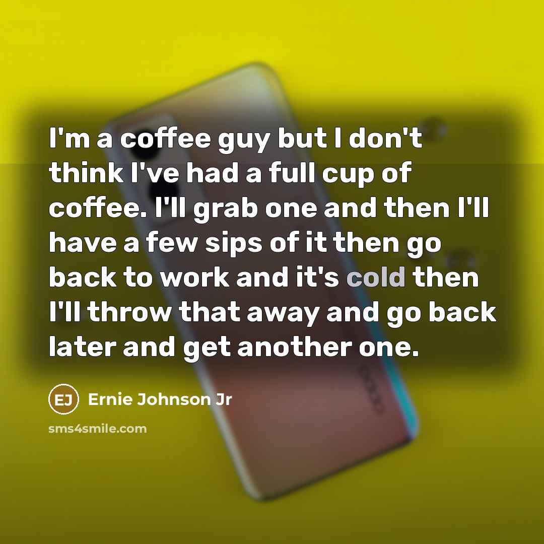 “I'm a coffee guy but I don't think I've had a full cup of coffee. I'll grab one and then I'll have a few sips of it then go back to work and it's cold then I'll throw that away and go back later and get another one.” quote by Ernie Johnson Jr
