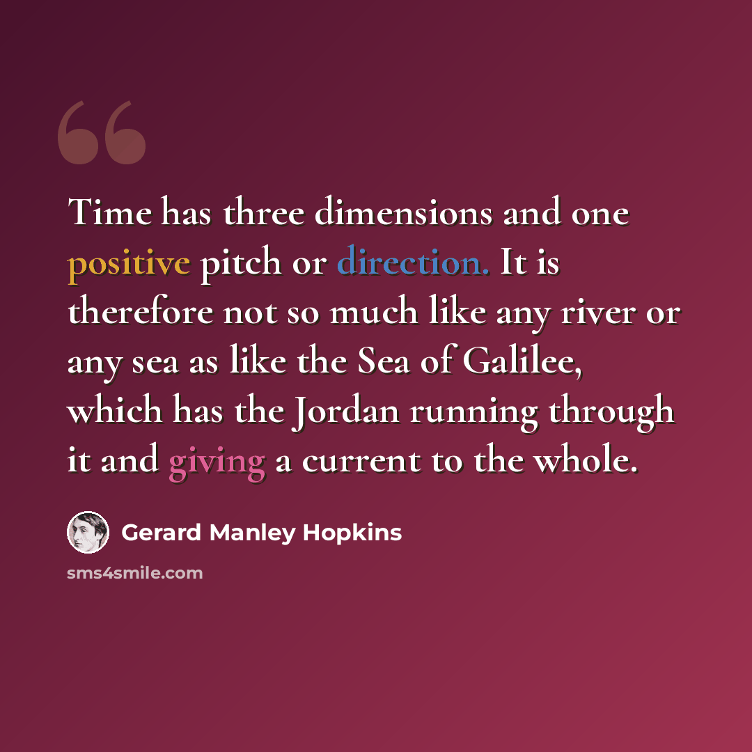 “Time has three dimensions and one positive pitch or direction. It is therefore not so much like any river or any sea as like the Sea of Galilee, which has the Jordan running through it and giving a current to the whole.” quote by Gerard Manley Hopkins
