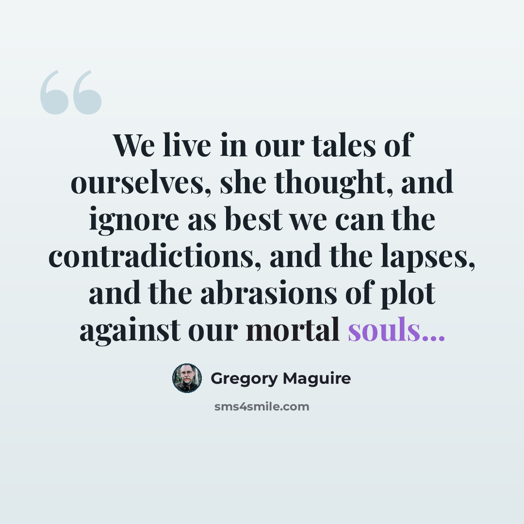 “We live in our tales of ourselves, she thought, and ignore as best we can the contradictions, and the lapses, and the abrasions of plot against our mortal souls...” quote by Gregory Maguire