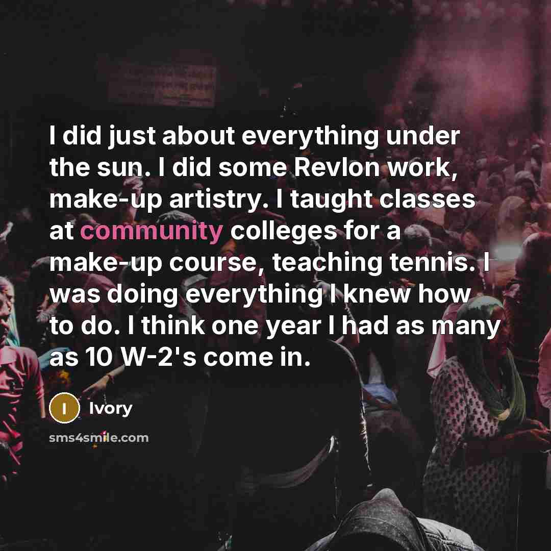 “I did just about everything under the sun. I did some Revlon work, make-up artistry. I taught classes at community colleges for a make-up course, teaching tennis. I was doing everything I knew how to do. I think one year I had as many as 10 W-2's come in.” quote by Ivory