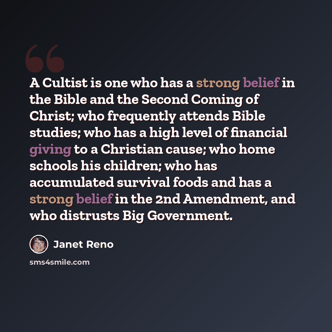 “A Cultist is one who has a strong belief in the Bible and the Second Coming of Christ; who frequently attends Bible studies; who has a high level of financial giving to a Christian cause; who home schools his children; who has accumulated survival foods and has a strong belief in the 2nd…” quote by Janet Reno
