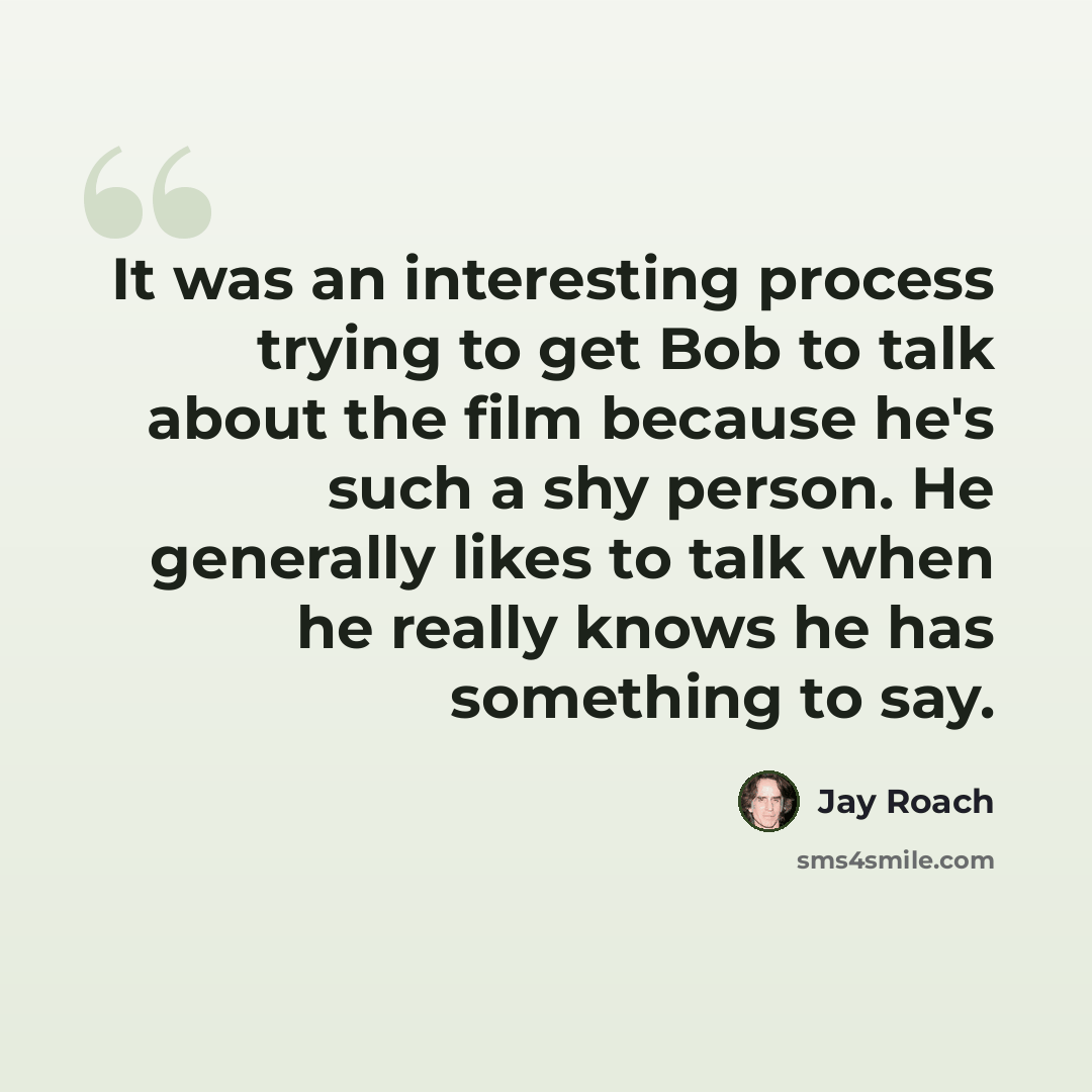 “It was an interesting process trying to get Bob to talk about the film because he's such a shy person. He generally likes to talk when he really knows he has something to say.” quote by Jay Roach