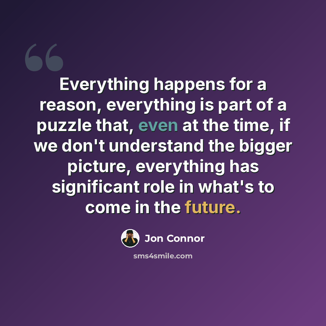 “Everything happens for a reason, everything is part of a puzzle that, even at the time, if we don't understand the bigger picture, everything has significant role in what's to come in the future.” quote by Jon Connor