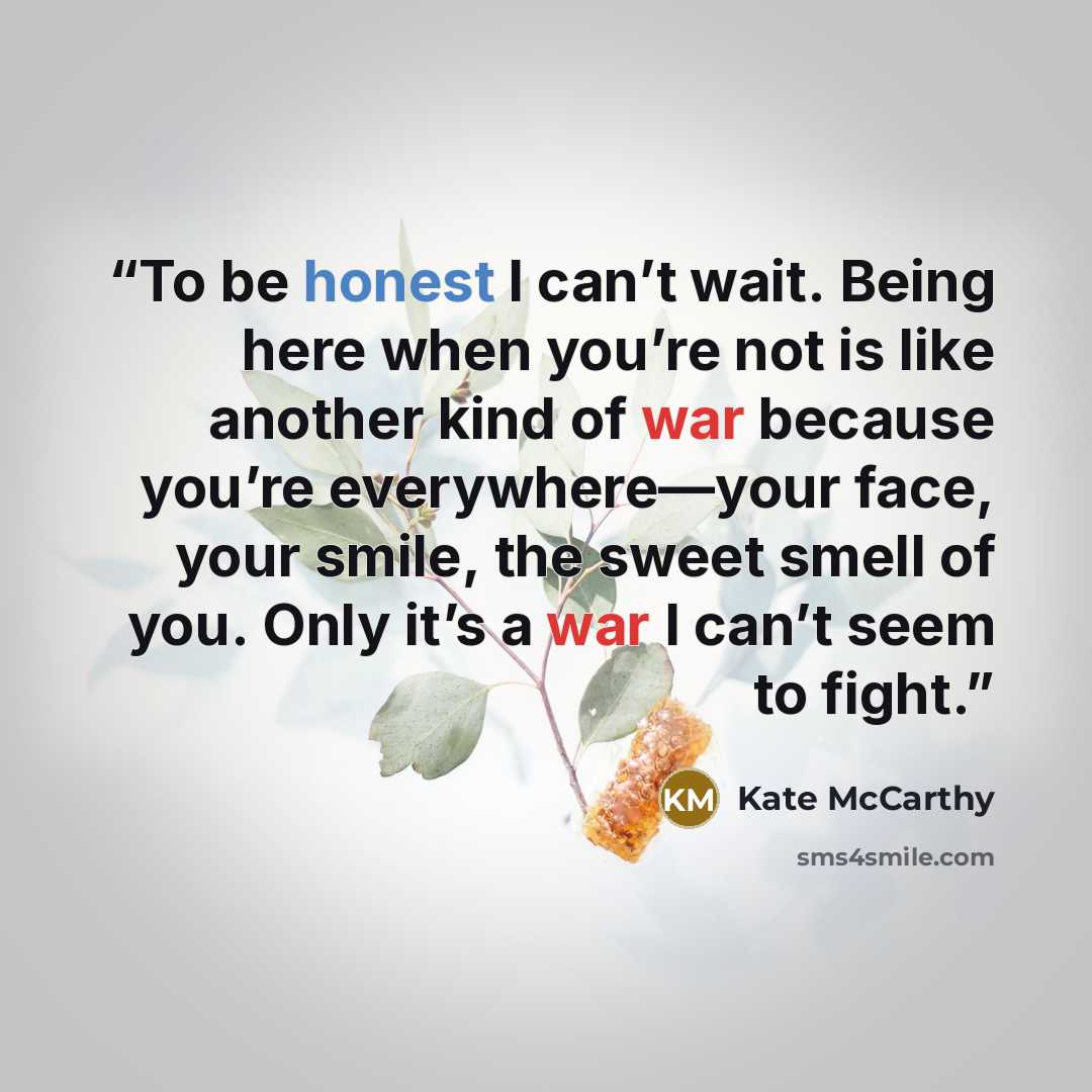“To be honest I can’t wait. Being here when you’re not is like another kind of war because you’re everywhere—your face, your smile, the sweet smell of you. Only it’s a war I can’t seem to fight.” quote by Kate McCarthy