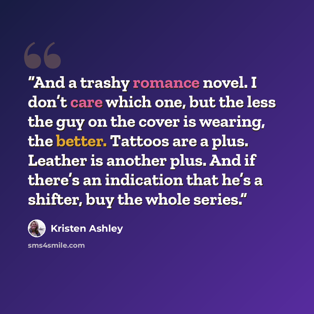 “And a trashy romance novel. I don’t care which one, but the less the guy on the cover is wearing, the better. Tattoos are a plus. Leather is another plus. And if there’s an indication that he’s a shifter, buy the whole series.” quote by Kristen Ashley