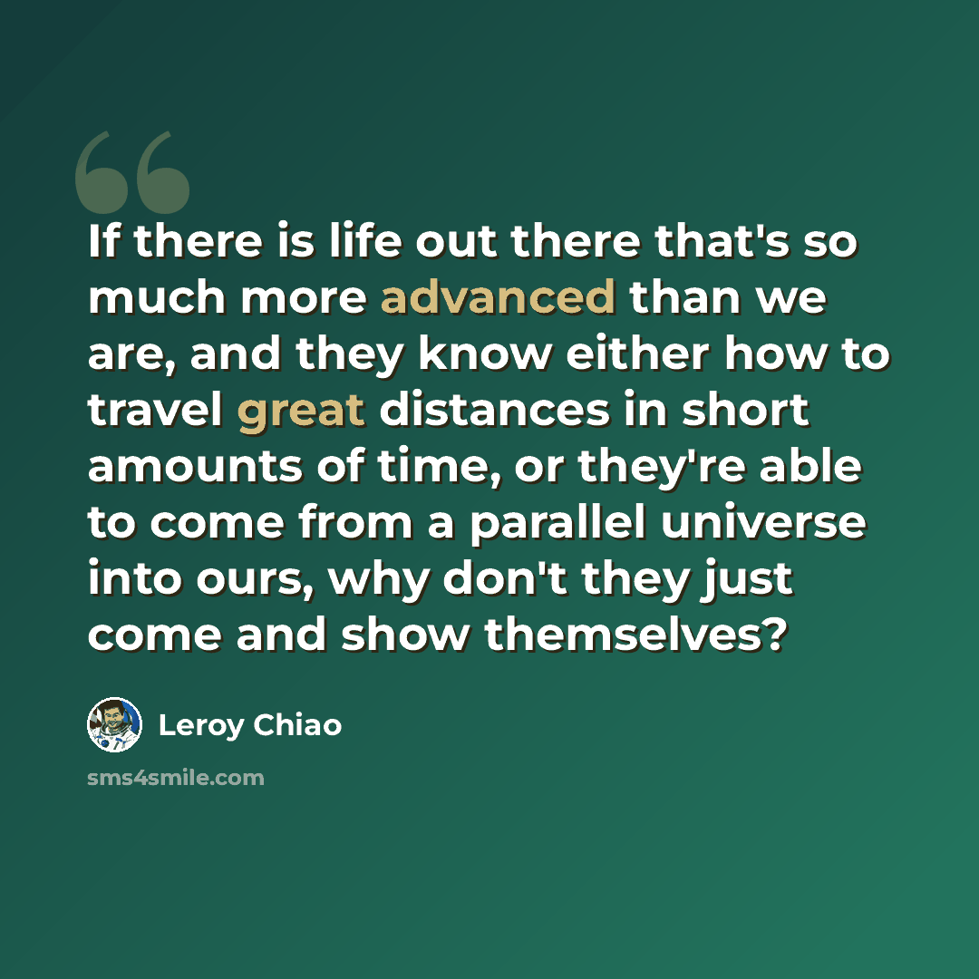 “If there is life out there that's so much more advanced than we are, and they know either how to travel great distances in short amounts of time, or they're able to come from a parallel universe into ours, why don't they just come and show themselves?” quote by Leroy Chiao