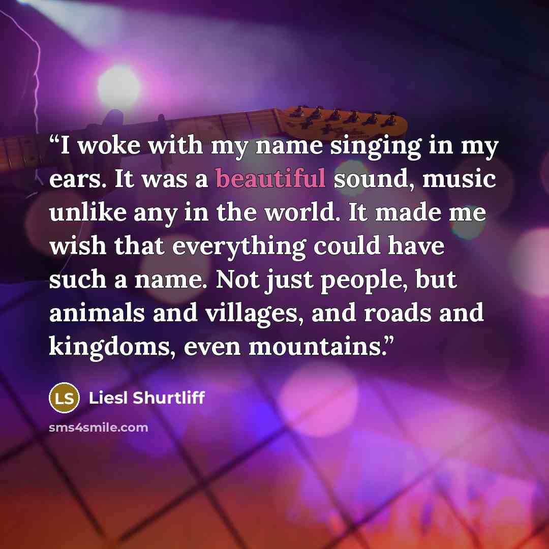 “I woke with my name singing in my ears. It was a beautiful sound, music unlike any in the world. It made me wish that everything could have such a name. Not just people, but animals and villages, and roads and kingdoms, even mountains.” quote by Liesl Shurtliff
