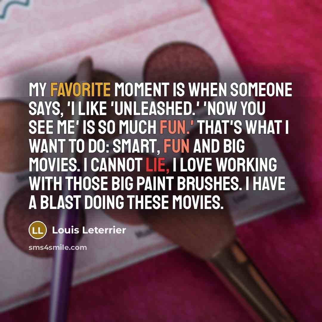 “My favorite moment is when someone says, 'I like 'Unleashed.' 'Now You See Me' is so much fun.' That's what I want to do: smart, fun and big movies. I cannot lie, I love working with those big paint brushes. I have a blast doing these movies.” quote by Louis Leterrier
