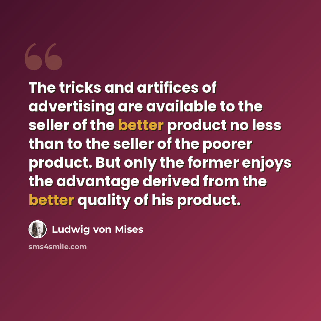“The tricks and artifices of advertising are available to the seller of the better product no less than to the seller of the poorer product. But only the former enjoys the advantage derived from the better quality of his product.” quote by Ludwig von Mises