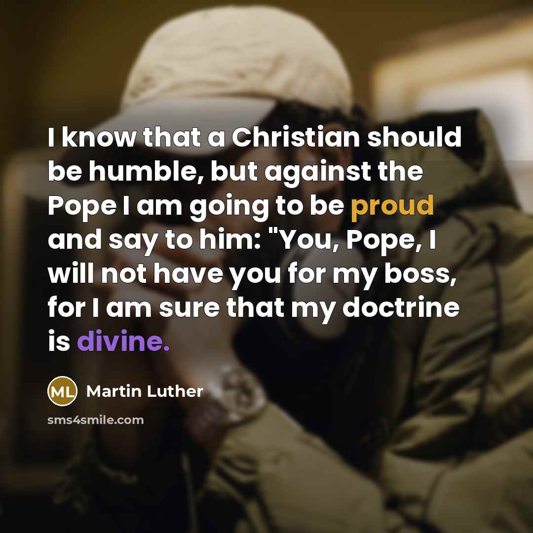 “I know that a Christian should be humble, but against the Pope I am going to be proud and say to him: "You, Pope, I will not have you for my boss, for I am sure that my doctrine is divine.” quote by Martin Luther