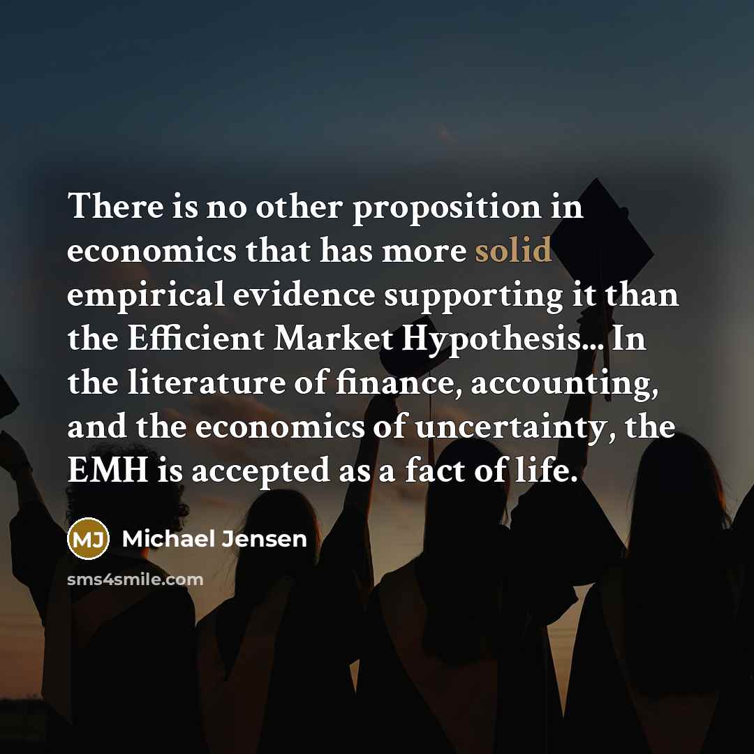 “There is no other proposition in economics that has more solid empirical evidence supporting it than the Efficient Market Hypothesis... In the literature of finance, accounting, and the economics of uncertainty, the EMH is accepted as a fact of life.” quote by Michael Jensen